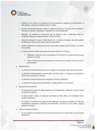 Página 5
o Ventilación: Para cumplir con la disipación de calor producidas por pérdidas en el transformador se
debe disponer sistemas de ventilación natural o forzado.
o Accesos: Dimensionamiento para facilitar el ingreso de personal y de equipos tanto en cámaras a
nivel como en cámaras subterráneas, cumpliendo con normas establecidas.
o Materiales: Los materiales de construcción para las cámaras a nivel y subterráneas deben ser
resistentes al fuego por un lapso de tiempo mínimo de 3 horas.
o Sistema de evacuación de agua: Se debe disponer de un sistema de bombeo para evitar posibles
inundaciones al interior de las cámaras eléctricas subterráneas.
o Canales: Separación de conductores de medio y bajo voltaje mediante rejillas metálicas en el interior
de los canales.
o La cámara eléctrica se define sobre la base del nivel de ubicación en el terreno.
 Subterránea: Cámara que está construida bajo el nivel del piso y su ingreso será por la parte
superior de la misma.
 A Nivel: Cámara que está construida sobre el nivel de piso y su ingreso será por una de sus
partes laterales.
 Transformadores.-
o La utilización de transformadores tipo seco en cámaras a nivel ubicadas a partir del primer piso alto.
o La utilización de transformadores convencionales con frente muerto en cámaras a nivel ubicadas en
el primer piso, planta baja o subsuelos.
o La utilización de transformadores tipo sumergibles en cámaras subterráneas.
o La utilización de transformadores tipo Pedestal en lugares abiertos o a la intemperie.
 Seccionamiento y protección.-
o Por seguridad del personal se utilizará elementos de seccionamiento y protección con frente muerto
en toda cámara eléctrica.
o Se deberá instalar equipos de interrupción automática de medio voltaje tipo sumergibles en las
cámaras subterráneas.
o Los equipos de protección del sistema de MV dispondrán interruptores automáticos de falla para
alimentadores, derivaciones y protección del transformador. Se elimina el uso de celdas o equipos
pedestal con fusibles.
 Tableros de distribución de BV.-
o El uso de tableros de distribución de BV será opcional de acuerdo al requerimiento de cada empresa
distribuidora.
 