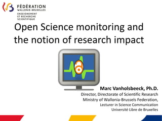 Open Science monitoring and
the notion of research impact
Marc Vanholsbeeck, Ph.D.
Director, Directorate of Scientific Research
Ministry of Wallonia-Brussels Federation,
Lecturer in Science Communication
Université Libre de Bruxelles
 