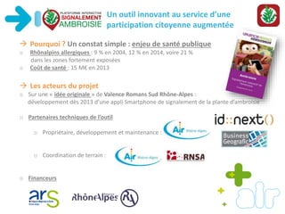 Un outil innovant au service d’une
participation citoyenne augmentée
 Pourquoi ? Un constat simple : enjeu de santé publique
o Rhônalpins allergiques : 9 % en 2004, 12 % en 2014, voire 21 %
dans les zones fortement exposées
o Coût de santé : 15 M€ en 2013
 Les acteurs du projet
o Sur une « idée originale » de Valence Romans Sud Rhône-Alpes :
développement dès 2013 d’une appli Smartphone de signalement de la plante d’ambroisie
o Partenaires techniques de l’outil
o Propriétaire, développement et maintenance :
o Coordination de terrain :
o Financeurs
 
