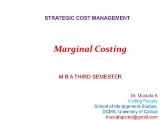 STRATEGIC COST MANAGEMENT
Dr. Mustafa K
Visiting Faculty
School of Management Studies,
DCMS, University of Calicut
mustafapsmo@gmail.com
M B A THIRD SEMESTER
Marginal Costing
 