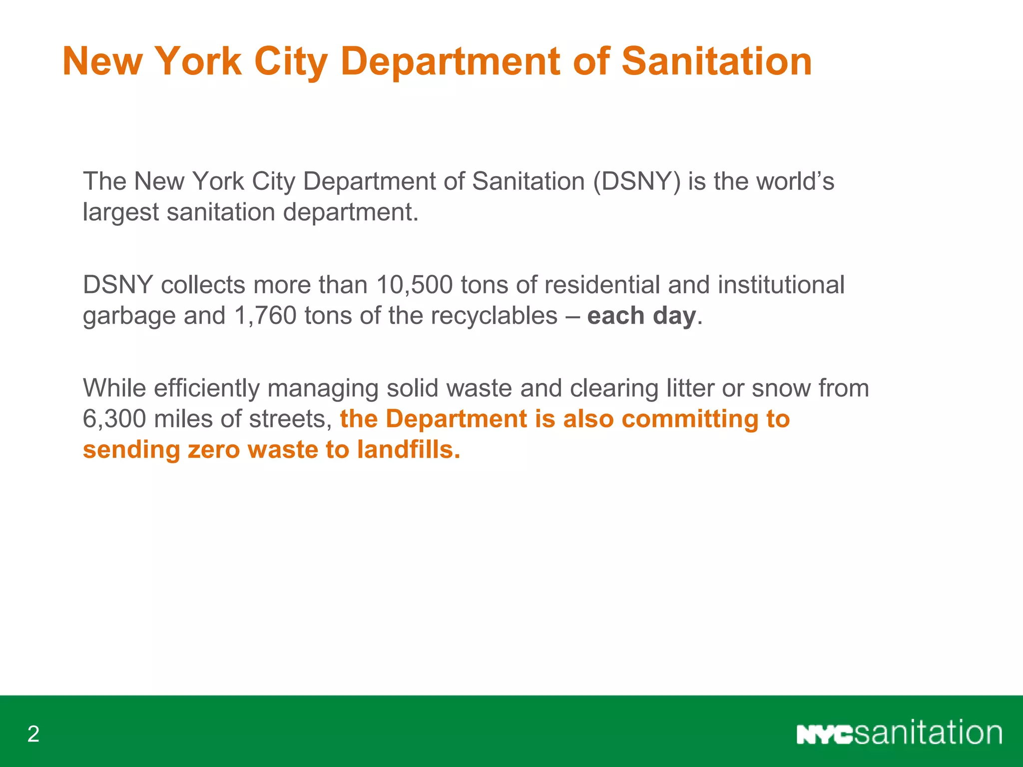 2
New York City Department of Sanitation
The New York City Department of Sanitation (DSNY) is the world’s
largest sanitation department.
DSNY collects more than 10,500 tons of residential and institutional
garbage and 1,760 tons of the recyclables – each day.
While efficiently managing solid waste and clearing litter or snow from
6,300 miles of streets, the Department is also committing to
sending zero waste to landfills.