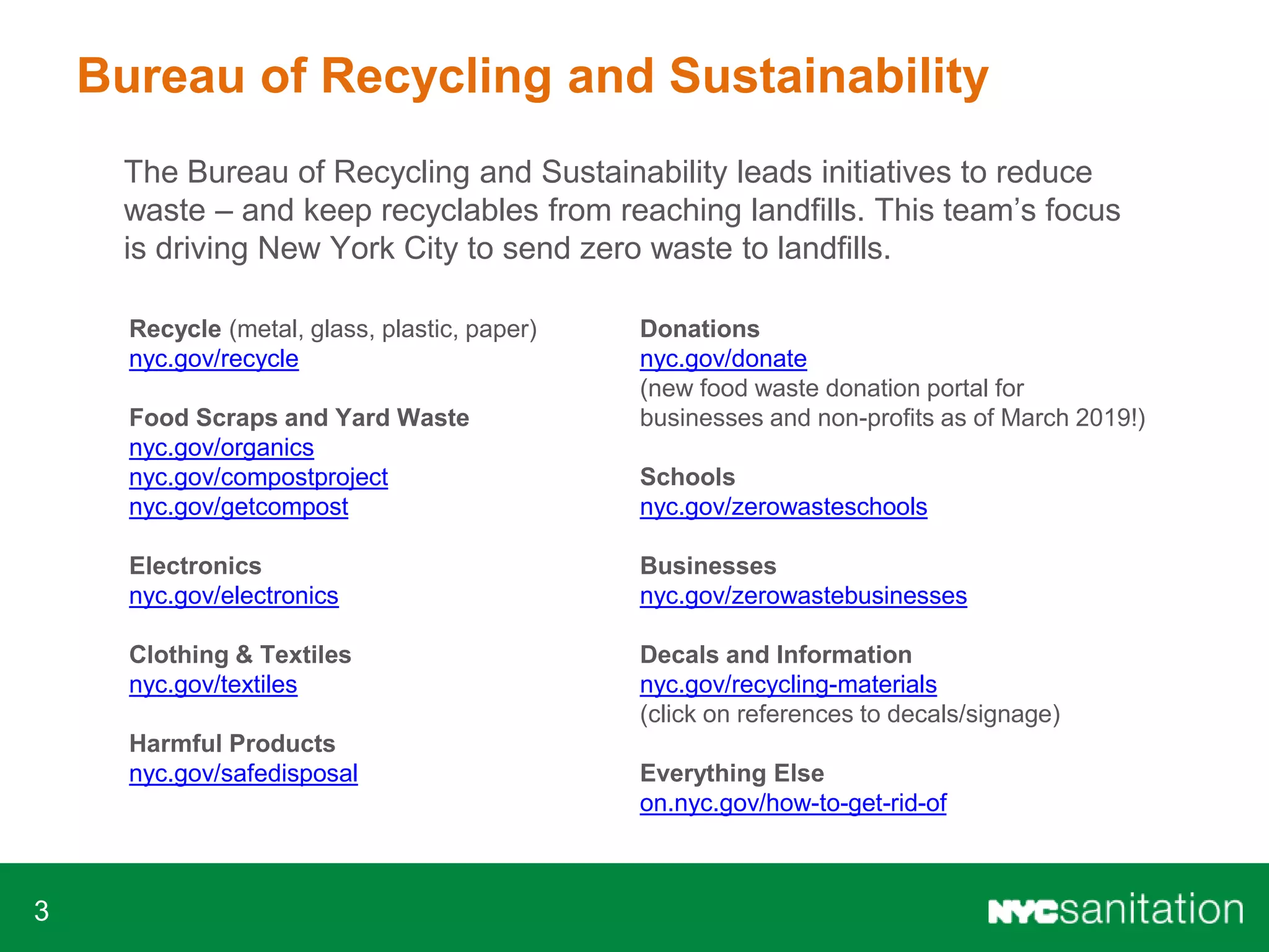3
Bureau of Recycling and Sustainability
The Bureau of Recycling and Sustainability leads initiatives to reduce
waste – and keep recyclables from reaching landfills. This team’s focus
is driving New York City to send zero waste to landfills.
Recycle (metal, glass, plastic, paper)
nyc.gov/recycle
Food Scraps and Yard Waste
nyc.gov/organics
nyc.gov/compostproject
nyc.gov/getcompost
Electronics
nyc.gov/electronics
Clothing & Textiles
nyc.gov/textiles
Harmful Products
nyc.gov/safedisposal
Donations
nyc.gov/donate
(new food waste donation portal for
businesses and non-profits as of March 2019!)
Schools
nyc.gov/zerowasteschools
Businesses
nyc.gov/zerowastebusinesses
Decals and Information
nyc.gov/recycling-materials
(click on references to decals/signage)
Everything Else
on.nyc.gov/how-to-get-rid-of