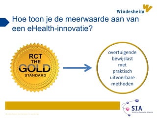 W i n d e s h e i m z e t k e n n i s i n w e r k i n g
Hoe toon je de meerwaarde aan van
een eHealth-innovatie?
RCT
overtuigende
bewijslast
met
praktisch
uitvoerbare
methoden
 