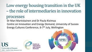Low energy housing transition in the UK
– the role of intermediaries in innovation
processes
Dr Mari Martiskainen and Dr Paula Kivimaa
Centre on Innovation and Energy Demand, University of Sussex
Energy Cultures Conference, 6-7th July, Wellington
 