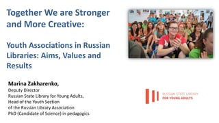 Together We are Stronger
and More Creative:
Youth Associations in Russian
Libraries: Aims, Values and
Results
Marina Zakharenko,
Deputy Director
Russian State Library for Young Adults,
Head of the Youth Section
of the Russian Library Association
PhD (Candidate of Science) in pedagogics
 