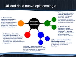 Utilidad de la nueva epistemología

(a) Desenterrar los
supuestos filosóficos (en
particular semánticos,
gnoseológicos y ontológicos)
de planes, métodos o
resultados de investigaciones
científicas de actualidad;

Utilidad de la
nueva
epistemología

(b) Dilucidar y sistematizar
conceptos filosóficos que se
emplean en diversas ciencias, tales
como los de objeto físico, sistema
químico, sistema social, tiempo,
causalidad, azar, prueba, confirmación
y explicación;
(c) Ayudar a resolver problemas
científico-filosóficos, tales como el de
si la vida se distingue por la teleonomía
y la psique por la inespacialidad;

(f) Servir de modelo a otras
ramas de la filosofía —en
particular la ontología y la
ética— que podrían
beneficiarse de un contacto
más estrecho con las técnicas
formales y con las ciencias.

(e) Participar en las
discusiones sobre la
naturaleza y el valor de la
ciencia pura y aplicada,
ayudando a aclarar las ideas
al respecto e incluso a
elaborar políticas culturales.
(d) Reconstruir teorías científicas
de manera axiomática,
aprovechando la ocasión para poner
al descubierto sus supuestos
filosóficos;

 