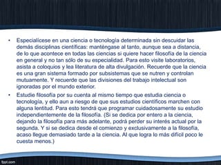 •

Especialícese en una ciencia o tecnología determinada sin descuidar las
demás disciplinas científicas: manténgase al tanto, aunque sea a distancia,
de lo que acontece en todas las ciencias si quiere hacer filosofía de la ciencia
en general y no tan sólo de su especialidad. Para esto visite laboratorios,
asista a coloquios y lea literatura de alta divulgación. Recuerde que la ciencia
es una gran sistema formado por subsistemas que se nutren y controlan
mutuamente. Y recuerde que las divisiones del trabajo intelectual son
ignoradas por el mundo exterior.

•

Estudie filosofía por su cuenta al mismo tiempo que estudia ciencia o
tecnología, y ello aun a riesgo de que sus estudios científicos marchen con
alguna lentitud. Para esto tendrá que programar cuidadosamente su estudio
independientemente de la filosofía. (Si se dedica por entero a la ciencia,
dejando la filosofía para más adelante, podrá perder su interés actual por la
segunda. Y si se dedica desde el comienzo y exclusivamente a la filosofía,
acaso llegue demasiado tarde a la ciencia. Al que logra lo más difícil poco le
cuesta menos.)

 