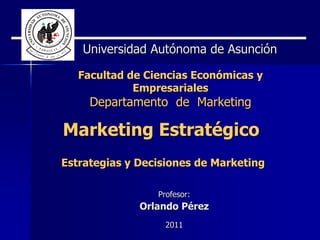 Universidad Autónoma de Asunción

   Facultad de Ciencias Económicas y
             Empresariales
     Departamento de Marketing

Marketing Estratégico
Estrategias y Decisiones de Marketing

                 Profesor:
              Orlando Pérez
                   2011
 