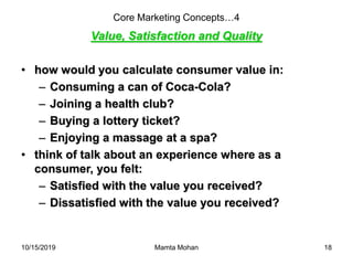 10/15/2019 Mamta Mohan 18
Core Marketing Concepts…4
Value, Satisfaction and Quality
• how would you calculate consumer value in:
– Consuming a can of Coca-Cola?
– Joining a health club?
– Buying a lottery ticket?
– Enjoying a massage at a spa?
• think of talk about an experience where as a
consumer, you felt:
– Satisfied with the value you received?
– Dissatisfied with the value you received?
 