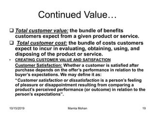 10/15/2019 Mamta Mohan 19
Continued Value…
 Total customer value: the bundle of benefits
customers expect from a given product or service.
 Total customer cost: the bundle of costs customers
expect to incur in evaluating, obtaining, using, and
disposing of the product or service.
• CREATING CUSTOMER VALUE AND SATISFACTION
Customer Satisfaction: Whether a customer is satisfied after
purchase depends on the offer’s performance in relation to the
buyer’s expectations. We may define it as:
“Customer satisfaction or dissatisfaction is a person’s feeling
of pleasure or disappointment resulting from comparing a
product’s perceived performance (or outcome) in relation to the
person’s expectations”.
 