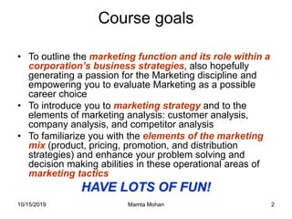 10/15/2019 Mamta Mohan 2
Course goals
• To outline the marketing function and its role within a
corporation’s business strategies, also hopefully
generating a passion for the Marketing discipline and
empowering you to evaluate Marketing as a possible
career choice
• To introduce you to marketing strategy and to the
elements of marketing analysis: customer analysis,
company analysis, and competitor analysis
• To familiarize you with the elements of the marketing
mix (product, pricing, promotion, and distribution
strategies) and enhance your problem solving and
decision making abilities in these operational areas of
marketing tactics
HAVE LOTS OF FUN!
 