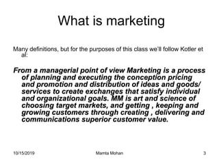 10/15/2019 Mamta Mohan 3
What is marketing
Many definitions, but for the purposes of this class we’ll follow Kotler et
al:
From a managerial point of view Marketing is a process
of planning and executing the conception pricing
and promotion and distribution of ideas and goods/
services to create exchanges that satisfy individual
and organizational goals. MM is art and science of
choosing target markets, and getting , keeping and
growing customers through creating , delivering and
communications superior customer value.
 