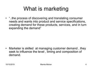 10/15/2019 Mamta Mohan 4
What is marketing
• “..the process of discovering and translating consumer
needs and wants into product and service specifications,
creating demand for these products, services, and in turn
expanding the demand”
• Marketer is skilled at managing customer demand , they
seek to influence the level , timing and composition of
demand.
 