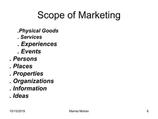 10/15/2019 Mamta Mohan 8
Scope of Marketing
.Physical Goods
. Services
. Experiences
. Events
. Persons
. Places
. Properties
. Organizations
. Information
. Ideas
 
