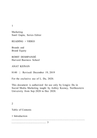 1
Marketing
Sunil Gupta, Series Editor
READING + VIDEO
Brands and
Brand Equity
ROHIT DESHPANDÉ
Harvard Business School
ANAT KEINAN
8140 | Revised: December 19, 2019
For the exclusive use of L. Du, 2020.
This document is authorized for use only by Lingjie Du in
Social Media Marketing taught by Ashley Keeney, Northeastern
University from Sep 2020 to Dec 2020.
2
Table of Contents
1 Introduction
.................................................................................... ...........
............................................. 3
 