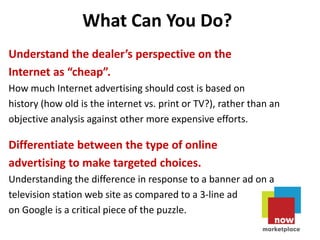 What Can You Do?
Understand the dealer’s perspective on the
Internet as “cheap”.
How much Internet advertising should cost is based on
history (how old is the internet vs. print or TV?), rather than an
objective analysis against other more expensive efforts.

Differentiate between the type of online
advertising to make targeted choices.
Understanding the difference in response to a banner ad on a
television station web site as compared to a 3-line ad
on Google is a critical piece of the puzzle.
 