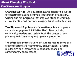Changing Worlds - An educational arts nonprofit devoted
to fostering inclusive communities through oral history,
writing and art programs that improve student learning,
affirm identity and enhance cross-cultural understanding.
Ten Thousand Ripples - An innovative public art, peace
and civic engagement initiative that placed artists,
community leaders and residents at the center of arts
planning and community engagement processes.
The project highlights public art and its role to serve as a
creative catalyst for community conversations, artistic
residencies and interactions about art, peace and
contemporary social issues
About Changing Worlds &
Ten Thousand Ripples
 