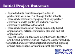• Expanded Arts Education opportunities in
partnership with over 16 Chicago Public Schools
• Increased community engagement in key partner
communities with public art and non-violence
community initiatives developed
• Increased collaboration among community-based
organizations, artists, community planners and art
organizations.
• Project linked residents and neighborhoods together
and helped promote cultural awareness understanding.
•Supported and cultivated neighborhood based planning
around public space, arts and cultural programs.
Initial Project Outcomes
 