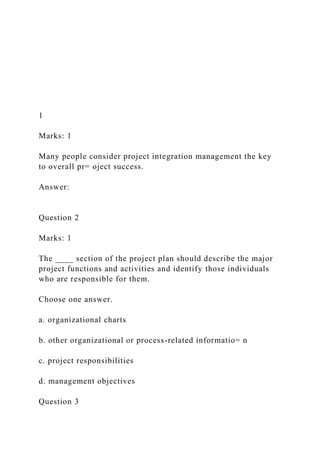 1
Marks: 1
Many people consider project integration management the key
to overall pr= oject success.
Answer:
Question 2
Marks: 1
The ____ section of the project plan should describe the major
project functions and activities and identify those individuals
who are responsible for them.
Choose one answer.
a. organizational charts
b. other organizational or process-related informatio= n
c. project responsibilities
d. management objectives
Question 3
 
