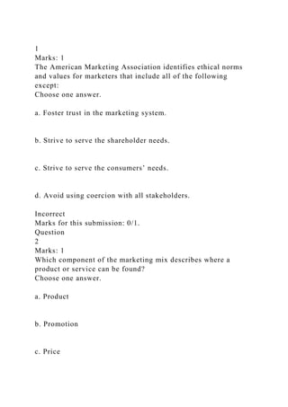 1
Marks: 1
The American Marketing Association identifies ethical norms
and values for marketers that include all of the following
except:
Choose one answer.
a. Foster trust in the marketing system.
b. Strive to serve the shareholder needs.
c. Strive to serve the consumers’ needs.
d. Avoid using coercion with all stakeholders.
Incorrect
Marks for this submission: 0/1.
Question
2
Marks: 1
Which component of the marketing mix describes where a
product or service can be found?
Choose one answer.
a. Product
b. Promotion
c. Price
 