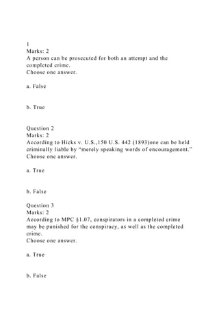 1
Marks: 2
A person can be prosecuted for both an attempt and the
completed crime.
Choose one answer.
a. False
b. True
Question 2
Marks: 2
According to Hicks v. U.S.,150 U.S. 442 (1893)one can be held
criminally liable by “merely speaking words of encouragement.”
Choose one answer.
a. True
b. False
Question 3
Marks: 2
According to MPC §1.07, conspirators in a completed crime
may be punished for the conspiracy, as well as the completed
crime.
Choose one answer.
a. True
b. False
 