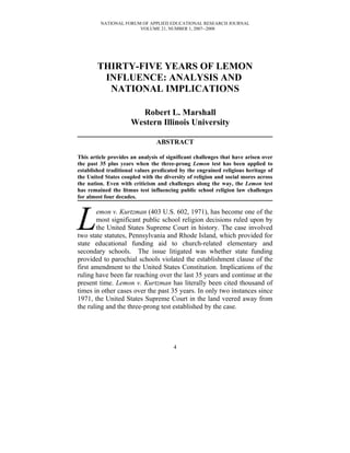 NATIONAL FORUM OF APPLIED EDUCATIONAL RESEARCH JOURNAL
                       VOLUME 21, NUMBER 1, 2007--2008




        THIRTY-FIVE YEARS OF LEMON
         INFLUENCE: ANALYSIS AND
          NATIONAL IMPLICATIONS

                        Robert L. Marshall
                      Western Illinois University

                                ABSTRACT

This article provides an analysis of significant challenges that have arisen over
the past 35 plus years when the three-prong Lemon test has been applied to
established traditional values predicated by the engrained religious heritage of
the United States coupled with the diversity of religion and social mores across
the nation. Even with criticism and challenges along the way, the Lemon test
has remained the litmus test influencing public school religion law challenges
for almost four decades.




L       emon v. Kurtzman (403 U.S. 602, 1971), has become one of the
        most significant public school religion decisions ruled upon by
        the United States Supreme Court in history. The case involved
two state statutes, Pennsylvania and Rhode Island, which provided for
state educational funding aid to church-related elementary and
secondary schools. The issue litigated was whether state funding
provided to parochial schools violated the establishment clause of the
first amendment to the United States Constitution. Implications of the
ruling have been far reaching over the last 35 years and continue at the
present time. Lemon v. Kurtzman has literally been cited thousand of
times in other cases over the past 35 years. In only two instances since
1971, the United States Supreme Court in the land veered away from
the ruling and the three-prong test established by the case.




                                       4
 