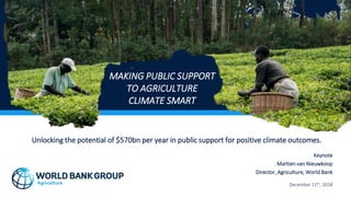 Unlocking the potential of $570bn per year in public support for positive climate outcomes.
Keynote
Martien van Nieuwkoop
Director, Agriculture, World Bank
December 11th, 2018
MAKING PUBLIC SUPPORT
TO AGRICULTURE
CLIMATE SMART
 
