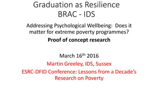 Graduation as Resilience
BRAC - IDS
Addressing Psychological Wellbeing: Does it
matter for extreme poverty programmes?
Proof of concept research
March 16th 2016
Martin Greeley, IDS, Sussex
ESRC-DFID Conference: Lessons from a Decade’s
Research on Poverty
 
