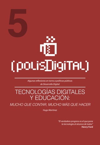 Algunas reflexiones en torno a políticas públicas
de Desarrollo Digital
“El verdadero progreso es el que pone
la tecnología al alcance de todos”
Henry Ford
5
TECNOLOGÍAS DIGITALES
Y EDUCACIÓN:
MUCHO QUE CONTAR, MUCHO MÁS QUE HACER
Hugo Martínez
 