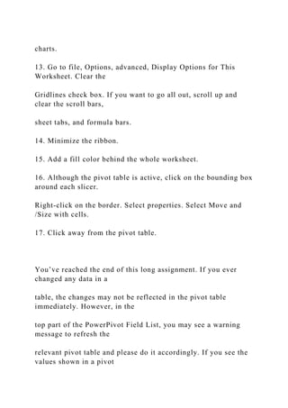 charts.
13. Go to file, Options, advanced, Display Options for This
Worksheet. Clear the
Gridlines check box. If you want to go all out, scroll up and
clear the scroll bars,
sheet tabs, and formula bars.
14. Minimize the ribbon.
15. Add a fill color behind the whole worksheet.
16. Although the pivot table is active, click on the bounding box
around each slicer.
Right-click on the border. Select properties. Select Move and
/Size with cells.
17. Click away from the pivot table.
You’ve reached the end of this long assignment. If you ever
changed any data in a
table, the changes may not be reflected in the pivot table
immediately. However, in the
top part of the PowerPivot Field List, you may see a warning
message to refresh the
relevant pivot table and please do it accordingly. If you see the
values shown in a pivot
 
