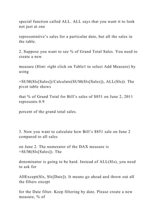special function called ALL. ALL says that you want it to look
not just at one
representative’s sales for a particular date, but all the sales in
the table.
2. Suppose you want to see % of Grand Total Sales. You need to
create a new
measure (Hint: right click on Table1 to select Add Measure) by
using
=SUM(Sls[Sales])/Calculate(SUM(Sls[Sales]), ALL(Sls)). The
pivot table shows
that % of Grand Total for Bill’s sales of $851 on June 2, 2011
represents 0.9
percent of the grand total sales.
3. Now you want to calculate how Bill’s $851 sale on June 2
compared to all sales
on June 2. The numerator of the DAX measure is
=SUM(Sls[Sales]). The
denominator is going to be hard. Instead of ALL(Sls), you need
to ask for
AllExcept(Sls, Sls[Date]). It means go ahead and throw out all
the filters except
for the Date filter. Keep filtering by date. Please create a new
measure, % of
 