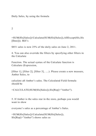 Daily Sales, by using the formula
2
=SUM(Sls[Sales])/Calculate(SUM(Sls[Sales]),AllExcept(Sls,Sls
[Date])). Bill’s
$851 sales is now 25% of the daily sales on June 2, 2011.
4. You can also override the filters by specifying other filters in
the Calculate
Function. The actual syntax of the Calculate function is
Calculate (Expression,
[filter 1], [filter 2], [filter 3], ….). Please create a new measure,
Amber Sales, to
calculate all Amber’s sales. The Calculated Field formula
should be
=CALCULATE(SUM(Sls[Sales]),Sls[Rep]="Amber").
5. If Amber is the sales star in the store, perhaps you would
want to show
everyone’s sales as a percentage of Amber’s Sales.
=SUM(Sls[Sales])/Calculate(SUM(Sls[Sales]),
Sls[Rep]="Amber") shows sales as
 