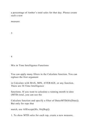 a percentage of Amber’s total sales for that day. Please create
such a new
measure
3
4
Mix in Time Intelligence Functions
You can apply many filters in the Calculate function. You can
replace the first argument
in Calculate with MAX, MIN, AVERAGE, or any function.
There are 34 Time Intelligence
functions. If you want to calculate a running month to date
(MTD) total, you can use the
Calculate function and specify a filter of DatesMTD(Sls[Date]).
But only for reps that
match, use AllExcept(Sls, Sls[Rep]).
1. To show MTD sales for each rep, create a new measure,
 