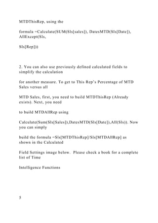 MTDThisRep, using the
formula =Calculate(SUM(Sls[sales]), DatesMTD(Sls[Date]),
AllExcept(Sls,
Sls[Rep]))
2. You can also use previously defined calculated fields to
simplify the calculation
for another measure. To get to This Rep’s Percentage of MTD
Sales versus all
MTD Sales, first, you need to build MTDThisRep (Already
exists). Next, you need
to build MTDAllRep using
Calculate(Sum(Sls[Sales]),DatesMTD(Sls[Date]),All(Sls)). Now
you can simply
build the formula =Sls[MTDThisRep]/Sls[MTDAllRep] as
shown in the Calculated
Field Settings image below. Please check a book for a complete
list of Time
Intelligence Functions
5
 