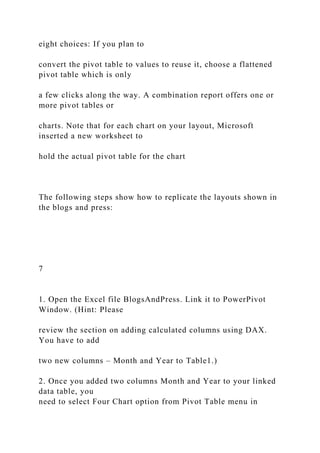 eight choices: If you plan to
convert the pivot table to values to reuse it, choose a flattened
pivot table which is only
a few clicks along the way. A combination report offers one or
more pivot tables or
charts. Note that for each chart on your layout, Microsoft
inserted a new worksheet to
hold the actual pivot table for the chart
The following steps show how to replicate the layouts shown in
the blogs and press:
7
1. Open the Excel file BlogsAndPress. Link it to PowerPivot
Window. (Hint: Please
review the section on adding calculated columns using DAX.
You have to add
two new columns – Month and Year to Table1.)
2. Once you added two columns Month and Year to your linked
data table, you
need to select Four Chart option from Pivot Table menu in
 