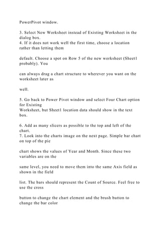 PowerPivot window.
3. Select New Worksheet instead of Existing Worksheet in the
dialog box.
4. If it does not work well the first time, choose a location
rather than letting them
default. Choose a spot on Row 5 of the new worksheet (Sheet1
probably). You
can always drag a chart structure to wherever you want on the
worksheet later as
well.
5. Go back to Power Pivot window and select Four Chart option
for Existing
Worksheet, but Sheet1 location data should show in the text
box.
6. Add as many slicers as possible to the top and left of the
chart.
7. Look into the charts image on the next page. Simple bar chart
on top of the pie
chart shows the values of Year and Month. Since these two
variables are on the
same level, you need to move them into the same Axis field as
shown in the field
list. The bars should represent the Count of Source. Feel free to
use the cross
button to change the chart element and the brush button to
change the bar color
 