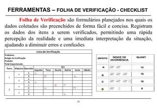 FERRAMENTAS – FOLHA DE VERIFICAÇÃO - CHECKLIST
23
Folha de Verificação são formulários planejados nos quais os
dados coletados são preenchidos de forma fácil e concisa. Registram
os dados dos itens a serem verificados, permitindo uma rápida
percepção da realidade e uma imediata interpretação da situação,
ajudando a diminuir erros e confusões
D
 