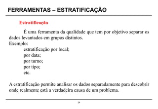 FERRAMENTAS – ESTRATIFICAÇÃO
24
Estratificação
É uma ferramenta da qualidade que tem por objetivo separar os
dados levantados em grupos distintos.
Exemplo:
estratificação por local;
por data;
por turno;
por tipo;
etc.
A estratificação permite analisar os dados separadamente para descobrir
onde realmente está a verdadeira causa de um problema.
 