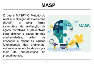 3
O que é MASP? O Método de
Análise e Solução de Problemas
(MASP) é uma forma
sistemática de realização de
ações corretivas e preventivas
para eliminar a causa de não
conformidades, além de
descobrir e atacar as causas
fundamentais dos problemas,
evitando a repetição destes por
meio de padronização de
procedimentos.
MASP
 