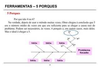 34
Por que não 4 ou 6?
Na verdade, depois de usar o método muitas vezes, Ohno chegou à conclusão que 5
era o número médio de vezes em que era suficiente para se chegar a causa raiz do
problema. Podem ser necessários, às vezes, 4 porquês e, em outros casos, mais deles.
Mas o ideal é chegar a 5.
FERRAMENTAS – 5 PORQUES
5 Porques
 