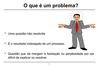 O que é um problema?
4
• Uma questão não resolvida
• É o resultado indesejado de um processo.
• Questão que dá margem à hesitação ou perplexidade por ser
difícil de explicar ou resolver.
 