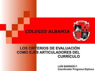 COLEGIO ALBANIA LOS CRITERIOS DE EVALUACIÓN COMO EJES ARTICULADORES DEL CURRÍCULO LUÍS BARRIOS F. Coordinador Programa Diploma 