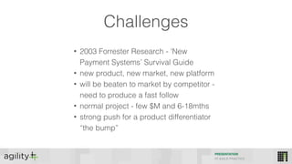 Challenges
• 2003 Forrester Research - ‘New
Payment Systems’ Survival Guide
• new product, new market, new platform
• will be beaten to market by competitor -
need to produce a fast follow
• normal project - few $M and 6-18mths
• strong push for a product differentiator
“the bump”
PRESENTATION
IIT AGILE PRACTICE
 
