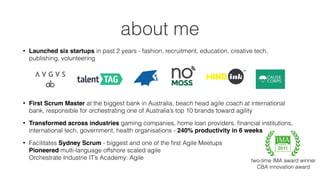 about me
• Launched six startups in past 2 years - fashion, recruitment, education, creative tech,
publishing, volunteering 
• First Scrum Master at the biggest bank in Australia, beach head agile coach at international
bank, responsible for orchestrating one of Australia’s top 10 brands toward agility
• Transformed across industries gaming companies, home loan providers, ﬁnancial institutions,
international tech, government, health organisations - 240% productivity in 6 weeks
• Facilitates Sydney Scrum - biggest and one of the ﬁrst Agile Meetups 
Pioneered multi-language offshore scaled agile 
Orchestrate Industrie IT’s Academy: Agile two-time IMA award winner
CBA innovation award
2011
 