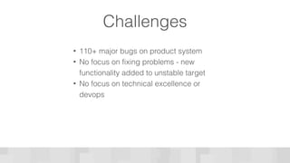 Challenges
• 110+ major bugs on product system
• No focus on fixing problems - new
functionality added to unstable target
• No focus on technical excellence or
devops
 
