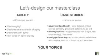 Let’s design our masterclass
~10 mins per section
• What is agility?
• Enterprise characteristics of agility
• Enterprises with agility
• Next steps on agility journey
~ 10 mins per section
• government and health - large data set, critical
service, company growth anti-patterns, no co-ord.
• mobile payments - huge enterprise new to agile, fast-
follow strategy, “risk averse”
• mortgage financing - web-based, distributed offshore
with complex vendors; both rescue and remediate
YOUR TOPICS
AGILITY CASE STUDIES
 