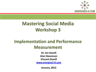 ENERGISE2-0.COM



   Mastering Social Media
        Workshop 3

Implementation and Performance
        Measurement
            Dr. Jim Hamill
           Alan Stevenson
           Vincent Hamill
         www.energise2-0.com
            January, 2012
 