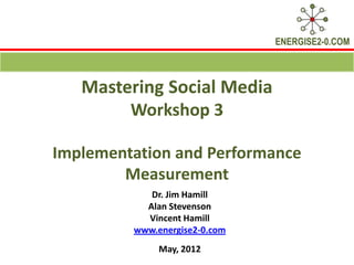 ENERGISE2-0.COM



   Mastering Social Media
        Workshop 3

Implementation and Performance
        Measurement
            Dr. Jim Hamill
           Alan Stevenson
           Vincent Hamill
         www.energise2-0.com
              May, 2012
 