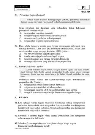 PPKn-SD-P1-2019/2020
11
DOKUMEN NEGARA
SANGAT RAHASIA
P1
PPKn SD
38. Perhatikan ilustrasi berikut !
Nilai persatuan dan kesatuan yang terkandung dalam kebijakan
pemerintah tersebut adalah....
A. mengajarkan rasa cinta tanah air
B. mengembangkan patriotisme dalam masyarakat
C. menunjukkan kepedulian terhadap rakyat
D. mengajarkan toleransi sesama manusia
39. Dian selalu bertanya kepada guru ketika menemukan informasi baru
tentang Indonesia. Dian takut jika informasi tersebut palsu. Sikap Dian
mencerminkan upaya menjaga keutuhan NKRI, yaitu ....
A. rela berkorban untuk kepentingan negara
B. kesadaran menjaga keutuhan wilayah negara
C. mengembangkan rasa bangga bernegara Indonesia
D. mewaspadai hasutan yang menimbulkan perpecahan
40. Perhatikan ilustrasi berikut !
Perbedaan antara Ahmad dan kawan-kawannya dapat menimbulkan
perpecahan jika Ahmad ....
A. mengingatkan teman lainnya untuk beribadah
B. belajar tarian daerah dari suku bangsa lain
C. menganggap sukunya lebih baik dibandingkan suku lainnya
D. mengajak teman-temannya belajar bersama tentang suku bangsa
B. URAIAN
41. Kita sebagai warga negara Indonesia hendaknya saling menghormati
perbedaan karakteristik antar masyarakat. Banyak manfaat atas keragaman
karakteristik masyarakat Indonesia. Sebutkan tiga manfaat atas keragaman
karakteristik masyarakat Indonesia!
42. Sebutkan 3 dampak negatif tidak adanya pemahaman atas keragaman
dalam masyarakat Indonesia!
43. Sebutkan 3 contoh pelaksanaan kewajiban sebagai warga negara
Indonesia yang bertanggung jawab!
Melalui Badan Nasional Penanggulangan (BNPB), pemerintah memberikan
bantuan kepada masyarakat yang menjadi korban bencana alam di Indonesia.
Ahmad memiliki banyak teman.Meskipun berbeda agama dan suku, mereka
dapat berteman baik. Ketika Ahmad menjalankan ibadah, teman lainnya menjaga
ketenangan. Begitu juga saat teman lainnya beribadah, Ahmad melakukan hal yang
sama.
 