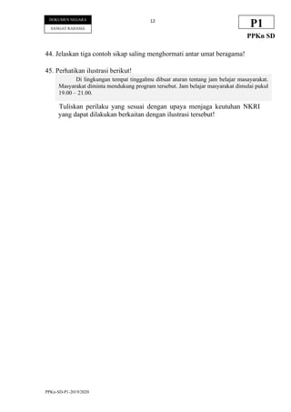 PPKn-SD-P1-2019/2020
12
DOKUMEN NEGARA
SANGAT RAHASIA
P1
PPKn SD
44. Jelaskan tiga contoh sikap saling menghormati antar umat beragama!
45. Perhatikan ilustrasi berikut!
Tuliskan perilaku yang sesuai dengan upaya menjaga keutuhan NKRI
yang dapat dilakukan berkaitan dengan ilustrasi tersebut!
Di lingkungan tempat tinggalmu dibuat aturan tentang jam belajar masayarakat.
Masyarakat diminta mendukung program tersebut. Jam belajar masyarakat dimulai pukul
19.00 – 21.00.
 